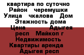 квартира по суточно › Район ­ черемушки › Улица ­ чкалова › Дом ­ 83 › Этажность дома ­ 5 › Цена ­ 1 300 - Адыгея респ., Майкоп г. Недвижимость » Квартиры аренда   . Адыгея респ.